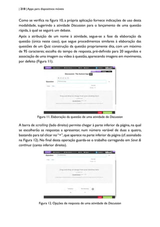 | 210 | Apps para dispositivos móveis
Como se verifica na figura 10, a própria aplicação fornece indicações de uso desta
modalidade, sugerindo a atividade Discussion para o lançamento de uma questão
rápida, à qual se seguirá um debate.
Após a atribuição de um nome à atividade, segue-se a fase da elaboração da
questão (única neste caso), que segue procedimentos similares à elaboração das
questões de um Quiz: construção da questão propriamente dita, com um máximo
de 95 caracteres; escolha do tempo de resposta, pré-definido para 20 segundos e
associação de uma imagem ou vídeo à questão,aparecendo imagens em movimento,
por defeito (Figura 11).
Figura 11. Elaboração da questão de uma atividade de Discussion
A barra de scrolling (lado direito) permite chegar à parte inferior da página, na qual
se escolherão as respostas a apresentar, num número variável de duas a quatro,
bastando para tal clicar no“+”,que aparece na parte inferior da página (cf.assinalado
na Figura 12). No final desta operação guarda-se o trabalho carregando em Save &
continue (canto inferior direito).
Figura 12. Opções de resposta de uma atividade de Discussion
 