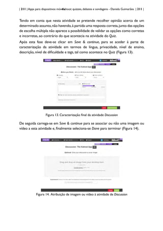 | 211 | Apps para dispositivos móveis
Kahoot: quizzes, debates e sondagens - Daniela Guimarães | 211 |
Tendo em conta que nesta atividade se pretende recolher opinião acerca de um
determinado assunto,não havendo,à partida uma resposta correta,junto das opções
de escolha múltipla não aparece a possibilidade de validar as opções como corretas
e incorretas, ao contrário do que acontecia na atividade do Quiz.
Após esta fase deve-se clicar em Save & continue, para se aceder à parte de
caracterização da atividade em termos de língua, privacidade, nível de ensino,
descrição, nível de dificuldade e tags, tal como acontece no Quiz (Figura 13).
Figura 13. Caracterização final da atividade Discussion
De seguida carrega-se em Save & continue para se associar ou não uma imagem ou
vídeo a esta atividade e, finalmente seleciona-se Done para terminar (Figura 14).
Figura 14. Atribuição de imagem ou vídeo à atividade de Discussion
 