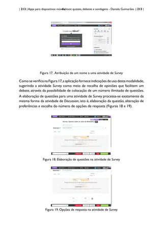 | 213 | Apps para dispositivos móveis
Kahoot: quizzes, debates e sondagens - Daniela Guimarães | 213 |
Figura 17. Atribuição de um nome a uma atividade de Survey
Como se verifica na Figura 17,a aplicação fornece indicações de uso desta modalidade,
sugerindo a atividade Survey como meio de recolha de opiniões que facilitem um
debate, através da possibilidade de colocação de um número ilimitado de questões.
A elaboração de questões para uma atividade de Survey processa-se exatamente da
mesma forma da atividade de Discussion, isto é, elaboração da questão, alteração de
preferências e escolha do número de opções de resposta (Figuras 18 e 19).
Figura 18. Elaboração de questões na atividade de Survey
Figura 19. Opções de resposta na atividade de Survey
 