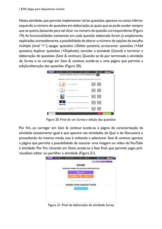 | 214 | Apps para dispositivos móveis
Nesta atividade,que permite implementar várias questões,aparece no canto inferior
esquerdo o número de questões em elaboração,às quais que se pode aceder sempre
que se queira,bastando para tal clicar no número da questão correspondente (Figura
19).As funcionalidades existentes em cada questão elaborada foram já amplamente
explicadas,nomeadamente,a possibilidade de alterar o número de opções de escolha
múltipla (sinal “+”), apagar questões (-Delete question), acrescentar questões (+Add
question), duplicar questões (+Duplicate), cancelar a atividade (Cancel) e terminar a
elaboração de questões (Save & continue). Quando se dá por terminada a atividade
de Survey e se carrega em Save & continue, acede-se a uma página que permite a
edição/alteração das questões (Figura 20).
Figura 20. Final de um Survey e edição das questões
Por fim, ao carregar em Save & continue acede-se à página de caracterização da
atividade (exatamente igual à que aparece nas atividades de Quiz e de Discussion) e
procedendo do mesmo modo, isto é voltando a selecionar Save & continue aparece
a página que permite a possibilidade de associar uma imagem ou vídeo doYouTube
à atividade. Por fim, clicando em Done, acede-se à fase final, que permite jogar, pré-
visualizar, editar ou partilhar a atividade (Figura 21).
Figura 21. Final da elaboração da atividade Survey
 