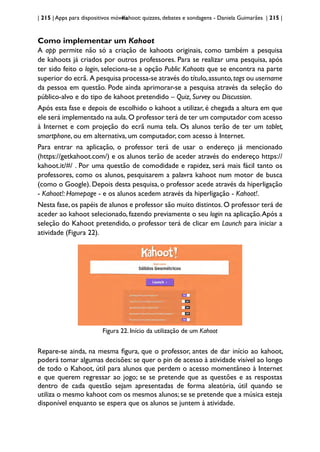 | 215 | Apps para dispositivos móveis
Kahoot: quizzes, debates e sondagens - Daniela Guimarães | 215 |
Como implementar um Kahoot
A app permite não só a criação de kahoots originais, como também a pesquisa
de kahoots já criados por outros professores. Para se realizar uma pesquisa, após
ter sido feito o login, seleciona-se a opção Public Kahoots que se encontra na parte
superior do ecrã. A pesquisa processa-se através do título,assunto,tags ou username
da pessoa em questão. Pode ainda aprimorar-se a pesquisa através da seleção do
público-alvo e do tipo de kahoot pretendido – Quiz, Survey ou Discussion.
Após esta fase e depois de escolhido o kahoot a utilizar, é chegada a altura em que
ele será implementado na aula.O professor terá de ter um computador com acesso
à Internet e com projeção do ecrã numa tela. Os alunos terão de ter um tablet,
smartphone, ou em alternativa, um computador, com acesso à Internet.
Para entrar na aplicação, o professor terá de usar o endereço já mencionado
(https://getkahoot.com/) e os alunos terão de aceder através do endereço https://
kahoot.it/#/ . Por uma questão de comodidade e rapidez, será mais fácil tanto os
professores, como os alunos, pesquisarem a palavra kahoot num motor de busca
(como o Google). Depois desta pesquisa, o professor acede através da hiperligação
- Kahoot!: Homepage - e os alunos acedem através da hiperligação - Kahoot!.
Nesta fase,os papéis de alunos e professor são muito distintos.O professor terá de
aceder ao kahoot selecionado, fazendo previamente o seu login na aplicação.Após a
seleção do Kahoot pretendido, o professor terá de clicar em Launch para iniciar a
atividade (Figura 22).
Figura 22. Início da utilização de um Kahoot
Repare-se ainda, na mesma figura, que o professor, antes de dar início ao kahoot,
poderá tomar algumas decisões: se quer o pin de acesso à atividade visível ao longo
de todo o Kahoot, útil para alunos que perdem o acesso momentâneo à Internet
e que querem regressar ao jogo; se se pretende que as questões e as respostas
dentro de cada questão sejam apresentadas de forma aleatória, útil quando se
utiliza o mesmo kahoot com os mesmos alunos; se se pretende que a música esteja
disponível enquanto se espera que os alunos se juntem à atividade.
 