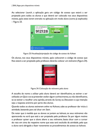 | 216 | Apps para dispositivos móveis
Ao selecionar Launch, a aplicação gera um código de acesso que estará a ser
projetado para todos os alunos e que deverá ser colocado nos seus dispositivos
móveis, após estes terem entrado na aplicação em modo aluno (como já explicado)
– Figura 23.
Figura 23.Visualização/projeção do código de acesso do Kahoot
Os alunos, nos seus dispositivos móveis, após colocarem o código de acesso que
lhes estará a ser projetado pelo professor,deverão colocar um nickname (Figura 24).
Figura 24. Colocação do nickname pelo aluno
A escolha do nome a utilizar pelo aluno deverá ser identificativo, se estiver a ser
utilizado um Quiz e se se pretender avaliar algum conhecimento,ou não identificativo,
se se estiver a recolher uma opinião, através do Survey ou Discussion e cuja intenção
seja a resposta anónima por parte dos alunos.
Quando todos os alunos estiverem online no Kahoot, cabe ao professor dar início à
atividade, bastando para tal clicar em Start.
De notar que à medida que os alunos se juntam ao kahoot, os seus nicknames vão
aparecendo no ecrã que está a ser projetado pelo professor. Se por algum motivo
o professor quiser que o aluno altere o seu nickname, basta clicar com o cursor
do rato em cima do respetivo nome que este será excluído da atividade, pelo que
o aluno será obrigado a fazer novamente os procedimentos de acesso ao kahoot.
 