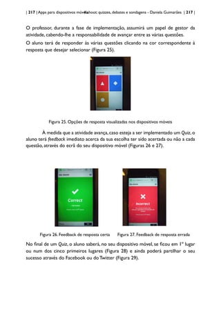 | 217 | Apps para dispositivos móveis
Kahoot: quizzes, debates e sondagens - Daniela Guimarães | 217 |
O professor, durante a fase de implementação, assumirá um papel de gestor da
atividade, cabendo-lhe a responsabilidade de avançar entre as várias questões.
O aluno terá de responder às várias questões clicando na cor correspondente à
resposta que desejar selecionar (Figura 25).
Figura 25. Opções de resposta visualizadas nos dispositivos móveis
À medida que a atividade avança,caso esteja a ser implementado um Quiz,o
aluno terá feedback imediato acerca da sua escolha ter sido acertada ou não a cada
questão, através do ecrã do seu dispositivo móvel (Figuras 26 e 27).
Figura 26. Feedback de resposta certa Figura 27. Feedback de resposta errada
No final de um Quiz, o aluno saberá, no seu dispositivo móvel, se ficou em 1º lugar
ou num dos cinco primeiros lugares (Figura 28) e ainda poderá partilhar o seu
sucesso através do Facebook ou doTwitter (Figura 29).
 