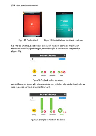 | 218 | Apps para dispositivos móveis
Figura 28. Feedback final Figura 29. Possibilidade de partilha de resultados
								
No final de um Quiz, é pedido aos alunos, um feedback acerca do mesmo, em
termos de diversão, aprendizagem, recomendação e sentimentos despertados
(Figura 30).
Figura 30. Feedback pedido aos alunos
À medida que os alunos vão submetendo as suas opiniões vão sendo visualizadas as
suas respostas por toda a turma (Figura 31).
Figura 31. Exemplo de Feedback dos alunos
 