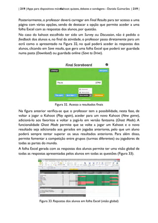 | 219 | Apps para dispositivos móveis
Kahoot: quizzes, debates e sondagens - Daniela Guimarães | 219 |
Posteriormente, o professor deverá carregar em Final Results para ter acesso a uma
página com várias opções, sendo de destacar a opção que permite aceder a uma
folha Excel com as respostas dos alunos, por questão.
No caso do kahoot escolhido ter sido um Survey ou Discussion, não é pedido o
feedback dos alunos e, no final da atividade, o professor passa diretamente para um
ecrã como o apresentado na Figura 32, no qual poderá aceder às respostas dos
alunos, clicando em Save results, que gera uma folha Excel que poderá ser guardada
numa pasta (Download) ou guardada online (Save to Drive).
Figura 32. Acesso a resultados finais
Na figura anterior verifica-se que o professor tem a possibilidade, nesta fase, de
voltar a jogar o Kahoot (Play again), aceder para um novo Kahoot (New game),
adicioná-lo aos favoritos e voltar a jogá-lo em versão fantasma (Ghost Mode). A
funcionalidade Ghost Mode permite que se volte a jogar um Kahoot e o novo
resultado seja adicionado aos gerados em jogadas anteriores, pelo que um aluno
poderá sempre tentar superar os seus resultados anteriores. Para além disso,
permite fomentar a competição entre grupos (turmas diferentes) ou jogadores de
todas as partes do mundo.
A folha Excel gerada com as respostas dos alunos permite ter uma visão global de
todas as respostas apresentadas pelos alunos em todas as questões (Figura 33).
Figura 33. Repostas dos alunos em folha Excel (visão global)
 