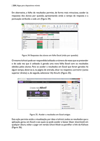 | 220 | Apps para dispositivos móveis
Em alternativa, a folha de resultados permite, de forma mais minuciosa, aceder às
respostas dos alunos por questão, apresentando ainda o tempo de resposta e a
pontuação atribuída a cada um (Figura 34).
Figura 34. Respostas dos alunos em folha Excel (visão por questão)
O mesmo kahoot pode ser respondido/utilizado o número de vezes que se pretender
e de cada vez que é utilizado é gerada uma nova folha Excel com os resultados
obtidos pelos alunos. Para se aceder a resultados em Excel que foram gerados há
algum tempo, dever-se-á, na página de entrada, clicar no respetivo username (canto
superior direito) e, de seguida, selecionar My Results (Figura 35).
Figura 35. Aceder a resultados em Excel antigos
Esta ação permite então a visualização,por data e kahoot,todos os resultados que a
aplicação gerou em Excel e aos quais se pode aceder e baixar (fazer download) em
qualquer altura, voltar a jogar em versão Ghost Mode ou partilhar o link do Kahoot
(Figura 36).
 