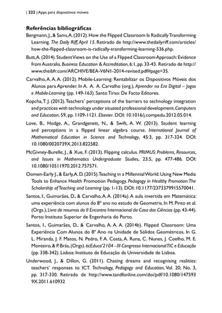 | 222 | Apps para dispositivos móveis
Referências bibliográficas
Bergmann,J.,& Sams,A.(2012).How the Flipped Classroom Is RadicallyTransforming
Learning. The Daily Riff,April 15. Retirado de http://www.thedailyriff.com/articles/
how-the-flipped-classroom-is-radically-transforming-learning-536.php.
Butt,A.(2014).StudentViews on the Use of a Flipped ClassroomApproach:Evidence
fromAustralia.Business Education & Accreditation,6:1,pp.33-43. Retirado de http://
www.theibfr.com/ARCHIVE/BEA-V6N1-2014-revised.pdf#page=35.
Carvalho,A.A.A. (2012). Mobile-Learning: Rentabilizar os Dispositivos Móveis dos
Alunos para Aprender. In A. A. A. Carvalho (org.), Aprender na Era Digital – Jogos
e Mobile-Learning (pp. 149-163). Santo Tirso: De Facto Editores.
Kopcha,T. J. (2012).Teachers’ perceptions of the barriers to technology integration
and practices with technology under situated professional development.Computers
and Education, 59, pp. 1109-1121. Elsevier. DOI: 10.1016/j.compedu.2012.05.014.
Love, B., Hodge, A., Grandgenett, N., & Swift, A. W. (2013). Student learning
and perceptions in a flipped linear algebra course. International Journal of
Mathematical Education in Science and Technology, 45:3, pp. 317-324. DOI:
10.1080/0020739X.2013.822582.
McGivney-Burelle, J., & Xue, F. (2013). Flipping calculus. PRIMUS: Problems, Resources,
and Issues in Mathematics Undergraduate Studies, 23:5, pp. 477-486. DOI:
10.1080/10511970.2012.757571.
Oomen-Early J.,& Early,A.D.(2015).Teaching in a MillennialWorld:Using New Media
Tools to Enhance Health Promotion Pedagogy. Pedagogy in Healthy Promotion:The
Scholarship ofTeaching and Learning (pp. 1-13). DOI: 10.1177/2373379915570041.
Santos, I., Guimarães, D., & Carvalho,A.A. (2014a).A aula invertida em Matemática:
uma experiência com alunos do 8º ano no estudo de Geometria.In M.Pinto et al.
(Orgs.),Livro de resumos do II Encontro Internacional da Casa das Ciências (pp.43-44).
Porto: Instituto Superior de Engenharia do Porto.
Santos, I., Guimarães, D., & Carvalho, A. A. A. (2014b). Flipped Classroom: Uma
Experiência Com Alunos do 8º Ano na Unidade de Sólidos Geométricos. In G.
L. Miranda, J. F. Matos, N. Pedro, F. A. Costa, A. Runa, C. Nunes, J. Coelho, M. E.
Monteiro,& P.Brás,(Orgs).ticEduca’2104 - III Congresso InternacionalTIC e Educação
(pp. 338-342). Lisboa: Instituto de Educação da Universidade de Lisboa.
Underwood, J., & Dillon, G. (2011). Chasing dreams and recognising realities:
teachers’ responses to ICT. Technology, Pedagogy and Education, Vol. 20, No. 3,
pp. 317-330. Retirado de http://www.tandfonline.com/doi/pdf/10.1080/147593
9X.2011.610932
 