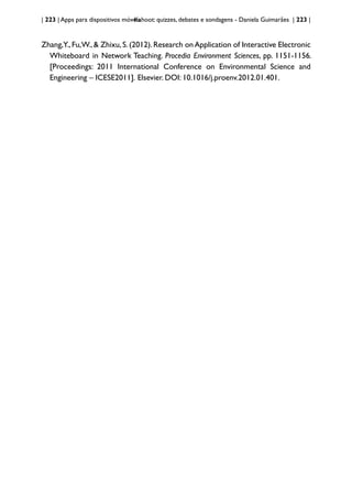 | 223 | Apps para dispositivos móveis
Kahoot: quizzes, debates e sondagens - Daniela Guimarães | 223 |
Zhang,Y.,Fu,W.,& Zhixu,S.(2012).Research onApplication of Interactive Electronic
Whiteboard in Network Teaching. Procedia Environment Sciences, pp. 1151-1156.
[Proceedings: 2011 International Conference on Environmental Science and
Engineering – ICESE2011]. Elsevier. DOI: 10.1016/j.proenv.2012.01.401.
 