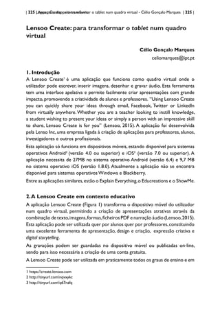 | 225 | Apps para dispositivos móveis
Lensoo Create: para transformar o tablet num quadro virtual - Célio Gonçalo Marques | 225 |
Lensoo Create: para transformar o tablet num quadro
virtual
Célio Gonçalo Marques
celiomarques@ipt.pt
1. Introdução
A Lensoo Create1
é uma aplicação que funciona como quadro virtual onde o
utilizador pode escrever, inserir imagens, desenhar e gravar áudio. Esta ferramenta
tem uma interface apelativa e permite facilmente criar apresentações com grande
impacto,promovendo a criatividade de alunos e professores. “Using Lensoo Create
you can quickly share your ideas through email, Facebook, Twitter or LinkedIn
from virtually anywhere.Whether you are a teacher looking to instill knowledge,
a student wishing to present your ideas or simply a person with an impressive skill
to share, Lensoo Create is for you” (Lensoo, 2015). A aplicação foi desenvolvida
pela Lenso Inc, uma empresa ligada à criação de aplicações para professores, alunos,
investigadores e outros profissionais.
Esta aplicação só funciona em dispositivos móveis, estando disponível para sistemas
operativos Android2
(versão 4.0 ou superior) e iOS3
(versão 7.0 ou superior). A
aplicação necessita de 27MB no sistema operativo Android (versão 6.4) e 9,7 MB
no sistema operativo iOS (versão 1.8.0). Atualmente a aplicação não se encontra
disponível para sistemas operativos Windows e Blackberry.
Entre as aplicações similares,estão o Explain Everything,o Educreations e o ShowMe.
2.A Lensoo Create em contexto educativo
A aplicação Lensoo Create (Figura 1) transforma o dispositivo móvel do utilizador
num quadro virtual, permitindo a criação de apresentações atrativas através da
combinação de texto,imagens,formas,ficheiros PDF e narração áudio (Lensoo,2015).
Esta aplicação pode ser utilizada quer por alunos quer por professores,constituindo
uma excelente ferramenta de apresentação, design e criação, expressão criativa e
digital storytelling.
As gravações podem ser guardadas no dispositivo móvel ou publicadas on-line,
sendo para isso necessária a criação de uma conta gratuita.
A Lensoo Create pode ser utilizada em praticamente todos os graus de ensino e em
1 https://create.lensoo.com
2 http://tinyurl.com/nqvxykc
3 http://tinyurl.com/q67nafq
 