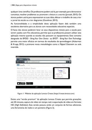 | 226 | Apps para dispositivos móveis
qualquer área científica.Os professores podem usá-la,por exemplo,para demonstrar
conceitos, resolver problemas ou promover a leitura e a escrita (Jurczak, 2015). Os
alunos podem usá-la para expressarem as suas ideia,efetuar o trabalho de casa,criar
o jornal da escola ou criar diagramas (Goodman, 2015).
As funcionalidades e a simplicidade desta aplicação fazem dela também uma
excelente alternativa para os alunos com necessidades educativas especiais.
O facto dos alunos poderem levar os seus dispositivos móveis para a escola para
serem usados com fins educativos, permite que os professores possam utilizar esta
aplicação mesmo quando as escolas não possuem os equipamentos. Este conceito
designado de BYOD - Bring Your Own Device ou BYOT - Bring Your Own Technology
permite uma maior eficácia em termos de resultados de aprendizagem (Ackerman
& Krupp, 2012) e promove novas metodologias como a Flipped Classroom ou aula
invertida.
Figura 1. Website da aplicação Lensoo Create (https://create.lensoo.com)
Existe uma “versão premium” da aplicação Lensoo Create que permite gravações
até 30 minutos,captura de vídeo em tempo real e exportação de vídeo em formato
HD (High Definition). Esta versão possuiu ainda um conjunto de formas adicionais,
uma ferramenta de realce e um ponteiro (Figura 2).
 