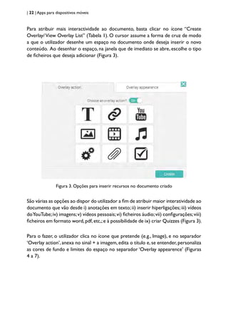 | 22 | Apps para dispositivos móveis
Para atribuir mais interactividade ao documento, basta clicar no ícone “Create
Overlay/View Overlay List” (Tabela 1). O cursor assume a forma de cruz de modo
a que o utilizador desenhe um espaço no documento onde deseja inserir o novo
conteúdo. Ao desenhar o espaço, na janela que de imediato se abre, escolhe o tipo
de ficheiros que deseja adicionar (Figura 3).
Figura 3. Opções para inserir recursos no documento criado
São várias as opções ao dispor do utilizador a fim de atribuir maior interatividade ao
documento que vão desde i) anotações em texto; ii) inserir hiperligações; iii) vídeos
doYouTube;iv) imagens;v) vídeos pessoais;vi) ficheiros áudio;vii) configurações;viii)
ficheiros em formato word,pdf,etc,;e à possibilidade de ix) criar Quizzes (Figura 3).
Para o fazer, o utilizador clica no ícone que pretende (e.g., Image), e no separador
‘Overlay action’, anexa no sinal + a imagem, edita o título e, se entender, personaliza
as cores de fundo e limites do espaço no separador ‘Overlay appearence’ (Figuras
4 a 7).
 