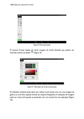 | 230 | Apps para dispositivos móveis
Figura 8. Nova gravação
O Lensoo Create dispõe de várias imagens de fundo (boards) que podem ser
inseridas através do botão (Figura 9).
Figura 9. Alteração do fundo da gravação
O utilizador também pode optar por utilizar como fundo uma cor, uma imagem da
galeria ou uma foto captada através da máquina fotográfica.A utilização de imagens
pode ser muito útil quando se pretende criar um tutorial de uma aplicação (Figura
10).
 