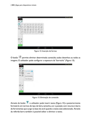 | 232 | Apps para dispositivos móveis
Figura 12. Inserção de formas
O botão permite eliminar determinado conteúdo, todos desenhos ou todas as
imagens. O utilizador pode configurar a espessura da “borracha” (Figura 13).
Figura 13. Eliminação de conteúdo
Através do botão o utilizador pode inserir texto (Figura 14) e posteriormente
formatá-lo em termos de tipo de letra, tamanho, cor e posição com recurso à barra
de ferramentas que surge na base do ecrã quando o texto está selecionado. Através
da referida barra também é possível editar e eliminar o texto.
 