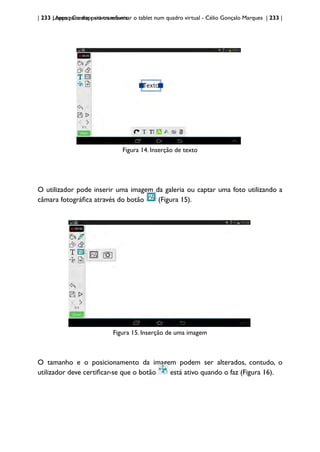 | 233 | Apps para dispositivos móveis
Lensoo Create: para transformar o tablet num quadro virtual - Célio Gonçalo Marques | 233 |
Figura 14. Inserção de texto
O utilizador pode inserir uma imagem da galeria ou captar uma foto utilizando a
câmara fotográfica através do botão (Figura 15).
Figura 15. Inserção de uma imagem
O tamanho e o posicionamento da imagem podem ser alterados, contudo, o
utilizador deve certificar-se que o botão está ativo quando o faz (Figura 16).
 
