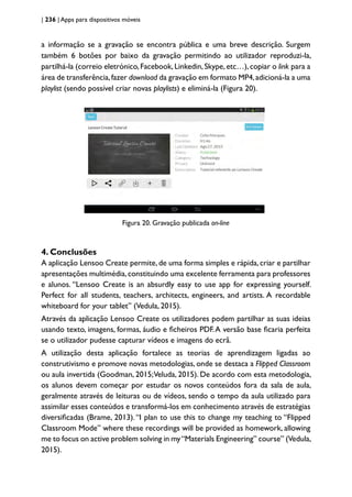 | 236 | Apps para dispositivos móveis
a informação se a gravação se encontra pública e uma breve descrição. Surgem
também 6 botões por baixo da gravação permitindo ao utilizador reproduzi-la,
partilhá-la (correio eletrónico,Facebook,Linkedin,Skype,etc…),copiar o link para a
área de transferência,fazer download da gravação em formato MP4,adicioná-la a uma
playlist (sendo possível criar novas playlists) e eliminá-la (Figura 20).
Figura 20. Gravação publicada on-line
4. Conclusões
A aplicação Lensoo Create permite,de uma forma simples e rápida,criar e partilhar
apresentações multimédia,constituindo uma excelente ferramenta para professores
e alunos. “Lensoo Create is an absurdly easy to use app for expressing yourself.
Perfect for all students, teachers, architects, engineers, and artists. A recordable
whiteboard for your tablet” (Vedula, 2015).
Através da aplicação Lensoo Create os utilizadores podem partilhar as suas ideias
usando texto, imagens, formas, áudio e ficheiros PDF.A versão base ficaria perfeita
se o utilizador pudesse capturar vídeos e imagens do ecrã.
A utilização desta aplicação fortalece as teorias de aprendizagem ligadas ao
construtivismo e promove novas metodologias, onde se destaca a Flipped Classroom
ou aula invertida (Goodman, 2015;Veluda, 2015). De acordo com esta metodologia,
os alunos devem começar por estudar os novos conteúdos fora da sala de aula,
geralmente através de leituras ou de vídeos, sendo o tempo da aula utilizado para
assimilar esses conteúdos e transformá-los em conhecimento através de estratégias
diversificadas (Brame, 2013).“I plan to use this to change my teaching to “Flipped
Classroom Mode” where these recordings will be provided as homework, allowing
me to focus on active problem solving in my“Materials Engineering” course” (Vedula,
2015).
 