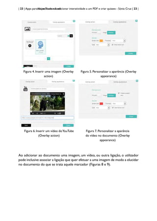| 23 | Apps para dispositivos móveis
Active Textbook: adicionar interatividade a um PDF e criar quizzes - Sónia Cruz | 23 |
Figura 4. Inserir uma imagem (Overlay
action)
Figura 5. Personalizar a aparência (Overlay
appearance)
Figura 6. Inserir um vídeo doYouTube
(Overlay action)
Figura 7. Personalizar a aparência
do vídeo no documento (Overlay
appearance)
Ao adicionar ao documento uma imagem, um vídeo, ou outra ligação, o utilizador
pode inclusive associar a ligação que quer efetuar a uma imagem de modo a elucidar
no documento do que se trata aquele marcador (Figuras 8 e 9).
 