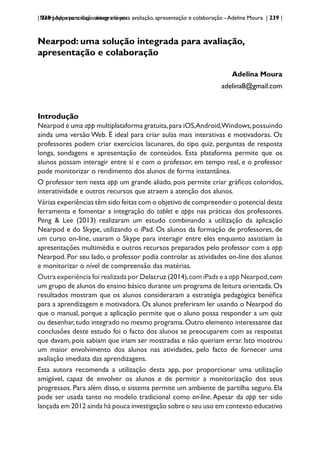 | 239 | Apps para dispositivos móveis
Nearpod: uma solução integrada para avaliação, apresentação e colaboração - Adelina Moura | 239 |
Nearpod: uma solução integrada para avaliação,
apresentação e colaboração
Adelina Moura
adelina8@gmail.com
Introdução
Nearpod é uma app multiplataforma gratuita,para iOS,Android,Windows,possuindo
ainda uma versão Web. É ideal para criar aulas mais interativas e motivadoras. Os
professores podem criar exercícios lacunares, do tipo quiz, perguntas de resposta
longa, sondagens e apresentação de conteúdos. Esta plataforma permite que os
alunos possam interagir entre si e com o professor, em tempo real, e o professor
pode monitorizar o rendimento dos alunos de forma instantânea.
O professor tem nesta app um grande aliado, pois permite criar gráficos coloridos,
interatividade e outros recursos que atraem a atenção dos alunos.
Várias experiências têm sido feitas com o objetivo de compreender o potencial desta
ferramenta e fomentar a integração do tablet e apps nas práticas dos professores.
Peng & Lee (2013) realizaram um estudo combinando a utilização da aplicação
Nearpod e do Skype, utilizando o iPad. Os alunos da formação de professores, de
um curso on-line, usaram o Skype para interagir entre eles enquanto assistiam às
apresentações multimédia e outros recursos preparados pelo professor com a app
Nearpod. Por seu lado, o professor podia controlar as atividades on-line dos alunos
e monitorizar o nível de compreensão das matérias.
Outra experiência foi realizada por Delacruz (2014),com iPads e a app Nearpod,com
um grupo de alunos do ensino básico durante um programa de leitura orientada.Os
resultados mostram que os alunos consideraram a estratégia pedagógica benéfica
para a aprendizagem e motivadora. Os alunos preferiram ler usando o Nearpod do
que o manual, porque a aplicação permite que o aluno possa responder a um quiz
ou desenhar,tudo integrado no mesmo programa.Outro elemento interessante das
conclusões deste estudo foi o facto dos alunos se preocuparem com as respostas
que davam, pois sabiam que iriam ser mostradas e não queriam errar. Isto mostrou
um maior envolvimento dos alunos nas atividades, pelo facto de fornecer uma
avaliação imediata das aprendizagens.
Esta autora recomenda a utilização desta app, por proporcionar uma utilização
amigável, capaz de envolver os alunos e de permitir a monitorização dos seus
progressos. Para além disso, o sistema permite um ambiente de partilha seguro. Ela
pode ser usada tanto no modelo tradicional como on-line.Apesar da app ter sido
lançada em 2012 ainda há pouca investigação sobre o seu uso em contexto educativo
 