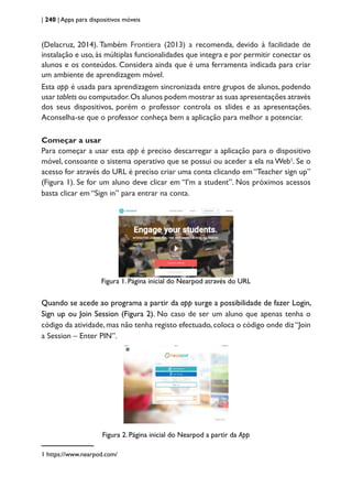 | 240 | Apps para dispositivos móveis
(Delacruz, 2014). Também Frontiera (2013) a recomenda, devido à facilidade de
instalação e uso, às múltiplas funcionalidades que integra e por permitir conectar os
alunos e os conteúdos. Considera ainda que é uma ferramenta indicada para criar
um ambiente de aprendizagem móvel.
Esta app é usada para aprendizagem sincronizada entre grupos de alunos, podendo
usar tablets ou computador.Os alunos podem mostrar as suas apresentações através
dos seus dispositivos, porém o professor controla os slides e as apresentações.
Aconselha-se que o professor conheça bem a aplicação para melhor a potenciar.
Começar a usar
Para começar a usar esta app é preciso descarregar a aplicação para o dispositivo
móvel, consoante o sistema operativo que se possui ou aceder a ela na Web1
. Se o
acesso for através do URL é preciso criar uma conta clicando em “Teacher sign up”
(Figura 1). Se for um aluno deve clicar em “I’m a student”. Nos próximos acessos
basta clicar em “Sign in” para entrar na conta.
Figura 1. Página inicial do Nearpod através do URL
Quando se acede ao programa a partir da app surge a possibilidade de fazer Login,
Sign up ou Join Session (Figura 2). No caso de ser um aluno que apenas tenha o
código da atividade,mas não tenha registo efectuado,coloca o código onde diz“Join
a Session – Enter PIN”.
Figura 2. Página inicial do Nearpod a partir da App
1 https://www.nearpod.com/
 