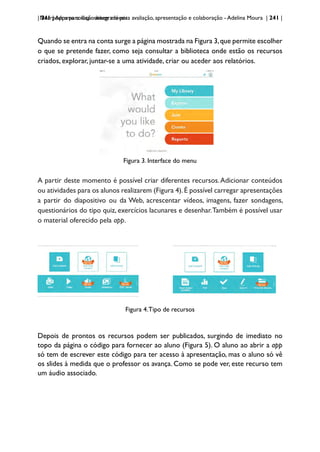 | 241 | Apps para dispositivos móveis
Nearpod: uma solução integrada para avaliação, apresentação e colaboração - Adelina Moura | 241 |
Quando se entra na conta surge a página mostrada na Figura 3,que permite escolher
o que se pretende fazer, como seja consultar a biblioteca onde estão os recursos
criados, explorar, juntar-se a uma atividade, criar ou aceder aos relatórios.
Figura 3. Interface do menu
A partir deste momento é possível criar diferentes recursos.Adicionar conteúdos
ou atividades para os alunos realizarem (Figura 4).É possível carregar apresentações
a partir do diapositivo ou da Web, acrescentar vídeos, imagens, fazer sondagens,
questionários do tipo quiz, exercícios lacunares e desenhar.Também é possível usar
o material oferecido pela app.
Figura 4.Tipo de recursos
Depois de prontos os recursos podem ser publicados, surgindo de imediato no
topo da página o código para fornecer ao aluno (Figura 5). O aluno ao abrir a app
só tem de escrever este código para ter acesso à apresentação, mas o aluno só vê
os slides à medida que o professor os avança. Como se pode ver, este recurso tem
um áudio associado.
 