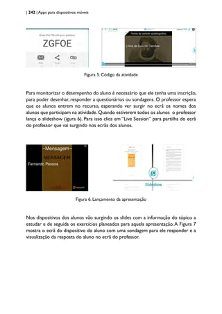 | 242 | Apps para dispositivos móveis
Figura 5. Código da atividade
Para monitorizar o desempenho do aluno é necessário que ele tenha uma inscrição,
para poder desenhar, responder a questionários ou sondagens. O professor espera
que os alunos entrem no recurso, esperando ver surgir no ecrã os nomes dos
alunos que participam na atividade. Quando estiverem todos os alunos o professor
lança o slideshow (igura 6). Para isso clica em “Live Session” para partilha do ecrã
do professor que vai surgindo nos ecrãs dos alunos.
Figura 6. Lançamento da apresentação
Nos dispositivos dos alunos vão surgindo os slides com a informação do tópico a
estudar e de seguida os exercícios planeados para aquela apresentação.A Figura 7
mostra o ecrã do dispositivo do aluno com uma sondagem para ele responder e a
visualização da resposta do aluno no ecrã do professor.
 