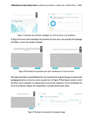 | 243 | Apps para dispositivos móveis
Nearpod: uma solução integrada para avaliação, apresentação e colaboração - Adelina Moura | 243 |
Figura 7. Exemplo de atividade sondagem no ecrã do aluno e do professor
A Figura 8 mostra dois exemplos de questões do tipo quiz,uma questão de tipologia
Sim/Não e outra de escolha múltipla.
Figura 8. Exemplos de questões para quiz visualizadas no ecrã do aluno
Esta app dá também a possibilidade de criar questões de resposta longa,enriquecendo
pedagogicamente o recurso,como se pode ver na Figura 9.Esta figura mostra o ecrã
do aluno com a questão e o espaço para a escrita da resposta e a sua visualização no
ecrã do professor depois de respondida e enviada (Send) pelo aluno.
Figura 9. Exemplo de questão de resposta longa
 
