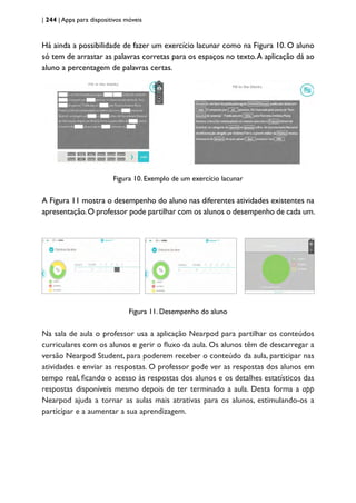 | 244 | Apps para dispositivos móveis
Há ainda a possibilidade de fazer um exercício lacunar como na Figura 10. O aluno
só tem de arrastar as palavras corretas para os espaços no texto.A aplicação dá ao
aluno a percentagem de palavras certas.
Figura 10. Exemplo de um exercício lacunar
A Figura 11 mostra o desempenho do aluno nas diferentes atividades existentes na
apresentação.O professor pode partilhar com os alunos o desempenho de cada um.
Figura 11. Desempenho do aluno
Na sala de aula o professor usa a aplicação Nearpod para partilhar os conteúdos
curriculares com os alunos e gerir o fluxo da aula. Os alunos têm de descarregar a
versão Nearpod Student, para poderem receber o conteúdo da aula, participar nas
atividades e enviar as respostas. O professor pode ver as respostas dos alunos em
tempo real, ficando o acesso às respostas dos alunos e os detalhes estatísticos das
respostas disponíveis mesmo depois de ter terminado a aula. Desta forma a app
Nearpod ajuda a tornar as aulas mais atrativas para os alunos, estimulando-os a
participar e a aumentar a sua aprendizagem.
 