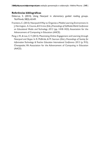 | 245 | Apps para dispositivos móveis
Nearpod: uma solução integrada para avaliação, apresentação e colaboração - Adelina Mouras | 245 |
Referências bibliográficas
Delacruz, S. (2014). Using Nearpod in elementary guided reading groups.
TechTrends, 58(5), 62-69.
Frontiera,C.(2013).Nearpod:AWay to Organize a Mobile Learning Environment.In
J.Herrington, A.Couros,&V.Irvine (Eds.),Proceedings of EdMedia:World Conference
on Educational Media and Technology 2013 (pp. 1418-1423). Association for the
Advancement of Computing in Education (AACE).
Peng, L.W., & Lee, C.Y. (2013). Maximizing Online Engagement and Learning through
Nearpod and Skype. In R. McBride, & M. Searson (Eds.), Proceedings of Society for
Information Technology & Teacher Education International Conference 2013 (p. 915).
Chesapeake, VA: Association for the Advancement of Computing in Education
(AACE).
 