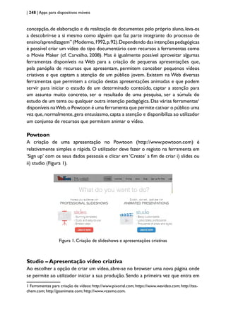 | 248 | Apps para dispositivos móveis
concepção, de elaboração e da realização de documentos pelo próprio aluno, leva-os
a descobrir-se a si mesmo como alguém que faz parte integrante do processo de
ensino/aprendizagem” (Moderno,1992,p.92).Dependendo das intenções pedagógicas
é possível criar um vídeo do tipo documentário com recursos a ferramentas como
o Movie Maker (cf. Carvalho, 2008). Mas é igualmente possível aproveitar algumas
ferramentas disponíveis na Web para a criação de pequenas apresentações que,
pela panóplia de recursos que apresentam, permitem conceber pequenos vídeos
criativos e que captam a atenção de um público jovem. Existem na Web diversas
ferramentas que permitem a criação destas apresentações animadas e que podem
servir para iniciar o estudo de um determinado conteúdo, captar a atenção para
um assunto muito concreto, ser o resultado de uma pesquisa, ser a súmula do
estudo de um tema ou qualquer outra intenção pedagógica.Das várias ferramentas1
disponíveis naWeb,o Powtoon é uma ferramenta que permite cativar o público uma
vez que, normalmente, gera entusiasmo, capta a atenção e disponibiliza ao utilizador
um conjunto de recursos que permitem animar o vídeo.
Powtoon
A criação de uma apresentação no Powtoon (http://www.powtoon.com) é
relativamente simples e rápida. O utilizador deve fazer o registo na ferramenta em
‘Sign up’ com os seus dados pessoais e clicar em ‘Create’ a fim de criar i) slides ou
ii) studio (Figura 1).
Figura 1. Criação de slideshows e apresentações criativas
Studio – Apresentação vídeo criativa
Ao escolher a opção de criar um vídeo, abre-se no browser uma nova página onde
se permite ao utilizador iniciar a sua produção. Sendo a primeira vez que entra em
1 Ferramentas para criação de vídeos: http://www.pixorial.com; https://www.wevideo.com; http://tea-
chem.com; http://goanimate.com; http://www.vcasmo.com.
 