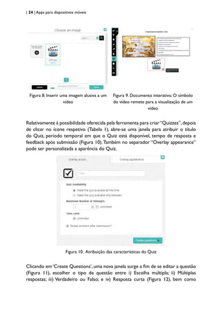 | 24 | Apps para dispositivos móveis
Figura 8. Inserir uma imagem alusiva a um
vídeo
Figura 9. Documento interativo. O símbolo
do vídeo remete para a visualização de um
vídeo
Relativamente à possibilidade oferecida pela ferramenta para criar“Quizzes”,depois
de clicar no ícone respetivo (Tabela 1), abre-se uma janela para atribuir o título
do Quiz, período temporal em que o Quiz está disponível, tempo de resposta e
feedback após submissão (Figura 10).Também no separador “Overlay appearance”
pode ser personalizada a aparência do Quiz.
Figura 10. Atribuição das características do Quiz
Clicando em ‘Create Questions’, uma nova janela surge a fim de se editar a questão
(Figura 11), escolher o tipo de questão entre i) Escolha múltipla; ii) Múltiplas
respostas; iii) Verdadeiro ou Falso; e iv) Resposta curta (Figura 12), bem como
 