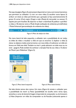 | 250 | Apps para dispositivos móveis
No topo da página (Figura 4),está sempre disponível um menu com ícones ilustrativos
que permitem ao utilizador: 1) criar um novo vídeo; 2) escolher outro layout; 3)
atribuir um título ao vídeo permitindo que a gravação se faça automaticamente; 4)
gravar; 5) cortar (Cut), copiar (Copy) e colar (Paste); 6) retroceder ou avançar; 7)
opções para pré-visualizar; 8) exportar ou fazer o download; 9) publicar e partilhar
o vídeo; e 10) alternar entre o Mode Simple (utilização de ambientes pré-definidos)
/ Mode Enhanced (personalização do ambiente de vídeo).
Figura 4. Menu de edição do vídeo
No menu lateral do lado esquerdo, o utilizador tem a possibilidade de ver todos
os slides do vídeo e visualizar o slide em que se encontra: 1) duplicar o slide; 2)
clonar os objetos criados anteriormente a um novo slide;e 3) adicionar um slide em
branco em ‘Add new slide’.Também no sinal +, pode adicionar um slide novo ou, no
sinal -, apagá-lo. Pode também 6) conhecer a duração final do seu vídeo e 7) alterar
de ‘Movie’ para ‘Slideshow’ (Figura 5).
		
Figura 5. Menu lateral esquerdo Figura 6. Menu lateral direito
No lado direito temos dois menus. Um menu (Figura 6) remete o utilizador para
a possibilidade de inserir a) Texto (possibilidade de escolha entre vários tipos,
tamanhos e cores de letra); b) Imagem (importada do computador ou do browser);
c) Vídeo (Importar um vídeo do computador ou do Youtube (colocando apenas o
 