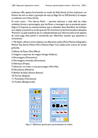 | 251 | Apps para dispositivos móveis Powtoon: apresentações criativas - Sónia Cruz | 251 |
endereço URL, apenas funcionando no modo de Slide Show); d) Som (adicionar um
ficheiro de som ou fazer a gravação de voz);e) Edge On ou Off (bordo);e f) mapear
o ambiente com linhas (Grid).
O outro menu – The Library Panel – permite adicionar a cada slide do vídeo
símbolos, formas e personagens que clarificam a mensagem que se pretende passar
(Figura 7).Importa,no entanto,lembrar que o utilizador deve identificar de imediato
se o objeto é possível na versão gratuita.Tal reconhece-se facilmente pelas indicações
‘Premium’ ou pela existência de um cadeado fechado que informa tratar-se de objetos
da conta paga. Este painel é constituído por diferentes secções que passamos a
caracterizar:
1.‘My Styles’,oferece vários objetos nos diferentes estilos (Picto;Marker,Infographic;
Mission Top Secret, Mision Mars, Mission; Paper Cut; Label; entre outros da versão
gratuita);
2. Efeitos de Texto (Text Effect);
3. Imagens e suportes de imagem (Image Holders);
4. Personagens (Characters);
5. Personagens animadas (Animation);
6.Adereços (Props);
7.Adicionar um rosto a uma personagem (Mini Me);
8. Marcadores (Markers);
9. Botões de Ação (Action Button);
10. Formas (Shapes);
11.Transições (Transitions);
12. Fundos (Backgrounds).
Figura 7. Biblioteca (painel para personalização do vídeo)
 