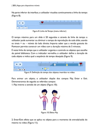 | 252 | Apps para dispositivos móveis
Na parte inferior da interface,o utilizador visualiza continuamente a linha do tempo
(Figura 8).
Figura 8. Linha de Tempo (menu inferior)
O tempo máximo para um slide é 20 segundos e através da linha de tempo o
utilizador pode aumentar ou diminuir o tempo de reprodução de cada slide,usando
os sinais + ou – visíveis do lado direito. Importa saber que a versão gratuita do
Powtoon permite construir um vídeo com a duração máxima de 5 minutos.
É nesta linha do tempo que o utilizador organiza e controla os objetos que escolhe
do painel biblioteca. Com o indicador vermelho, o utilizador define a duração de
cada objeto e indica qual a sequência de tempo desejada (Figura 9).
Figura 9. Definição do tempo dos objetos inseridos no vídeo
Para animar um objeto, o utilizador dispõe dos campos Flip, Enter e Exit.
Demonstramos de seguida os referidos campos:
1. Flip: inverte o sentido de um objeto (Figura 10);
Figura 10. Efeito Flip
2. Enter/Exit: efeito que se aplica no objeto para o momento de entrada/saída do
mesmo no vídeo (Figura 11);
 