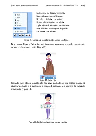 | 253 | Apps para dispositivos móveis Powtoon: apresentações criativas - Sónia Cruz | 253 |
Fade: efeito de desaparecimento
Pop: efeito de preenchimento
Up: efeito de baixo para cima;
Down: efeito de cima para baixo
Right: efeito da esquerda para direita
Left: efeito da direita para esquerda
No Effect: sem efeitos
Figura 11. Efeitos (de entrada/saída) a aplicar no objeto
Nos campos Enter e Exit, existe um ícone que representa uma mão que, ativada,
arrasta o objeto com a mão (Figura 12).
Figura 12. Efeito Mão
Clicando num objeto inserido, ele fica ativo podendo-se nos botões laterias i)
atualizar o objeto e ii) configurar o tempo da animação e o número de ciclos de
movimento (Figura 13).
Figura 13. Edição/atualização do objeto inserido
 