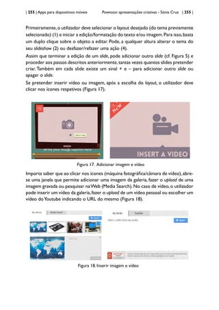 | 255 | Apps para dispositivos móveis Powtoon: apresentações criativas - Sónia Cruz | 255 |
Primeiramente,o utilizador deve selecionar o layout desejado (do tema previamente
selecionado) (1) e iniciar a edição/formatação do texto e/ou imagem.Para isso,basta
um duplo clique sobre o objeto a editar. Pode, a qualquer altura alterar o tema do
seu slideshow (2) ou desfazer/refazer uma ação (4).
Assim que terminar a edição de um slide, pode adicionar outro slide (cf. Figura 5) e
proceder aos passos descritos anteriormente,tantas vezes quantos slides pretender
criar. Também em cada slide existe um sinal + e – para adicionar outro slide ou
apagar o slide.
Se pretender inserir vídeo ou imagem, após a escolha do layout, o utilizador deve
clicar nos ícones respetivos (Figura 17).
Figura 17. Adicionar imagem e vídeo
Importa saber que ao clicar nos ícones (máquina fotográfica/câmara de vídeo),abre-
se uma janela que permite adicionar uma imagem da galeria, fazer o upload de uma
imagem gravada ou pesquisar naWeb (Media Search).No caso de vídeo,o utilizador
pode inserir um vídeo da galeria,fazer o upload de um vídeo pessoal ou escolher um
vídeo doYoutube indicando o URL do mesmo (Figura 18).
Figura 18. Inserir imagem e vídeo
 