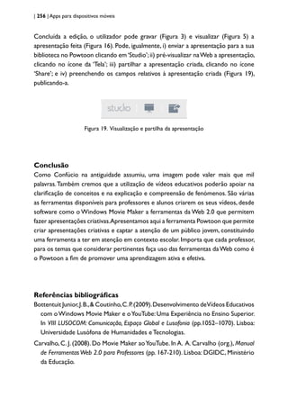 | 256 | Apps para dispositivos móveis
Concluída a edição, o utilizador pode gravar (Figura 3) e visualizar (Figura 5) a
apresentação feita (Figura 16). Pode, igualmente, i) enviar a apresentação para a sua
biblioteca no Powtoon clicando em‘Studio’;ii) pré-visualizar naWeb a apresentação,
clicando no ícone da ‘Tela’; iii) partilhar a apresentação criada, clicando no ícone
‘Share’; e iv) preenchendo os campos relativos à apresentação criada (Figura 19),
publicando-a.
Figura 19. Visualização e partilha da apresentação
Conclusão
Como Confúcio na antiguidade assumiu, uma imagem pode valer mais que mil
palavras.Também cremos que a utilização de vídeos educativos poderão apoiar na
clarificação de conceitos e na explicação e compreensão de fenómenos. São várias
as ferramentas disponíveis para professores e alunos criarem os seus vídeos, desde
software como o Windows Movie Maker a ferramentas da Web 2.0 que permitem
fazer apresentações criativas.Apresentamos aqui a ferramenta Powtoon que permite
criar apresentações criativas e captar a atenção de um público jovem, constituindo
uma ferramenta a ter em atenção em contexto escolar. Importa que cada professor,
para os temas que considerar pertinentes faça uso das ferramentas daWeb como é
o Powtoon a fim de promover uma aprendizagem ativa e efetiva.
Referências bibliográficas
Bottentuit Junior,J.B.,& Coutinho,C.P.(2009).Desenvolvimento deVídeos Educativos
com oWindows Movie Maker e oYouTube: Uma Experiência no Ensino Superior.
In VIII LUSOCOM: Comunicação, Espaço Global e Lusofonia (pp.1052–1070). Lisboa:
Universidade Lusófona de Humanidades e Tecnologias.
Carvalho, C. J. (2008). Do Movie Maker aoYouTube. In A. A. Carvalho (org.), Manual
de FerramentasWeb 2.0 para Professores (pp. 167-210). Lisboa: DGIDC, Ministério
da Educação.
 