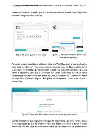 | 25 | Apps para dispositivos móveis
Active Textbook: adicionar interatividade a um PDF e criar quizzes - Sónia Cruz | 25 |
anexar um ficheiro à questão que está a criar, clicando em ‘Attach Media’ (formatos
possíveis: imagem, vídeos, áudios).
Figura 11. Criar questões para Quiz Figura 12. Adicionar medias e definir tipo
de questões para Quiz
Para criar outras questões, o utilizador clica em ‘Add Question’ e quando finalizar
basta clicar em ‘Create’. No documento interativo, ao clicar no Quiz, o utilizador vê
as questões formuladas e pode submeter as suas respostas.Também aqui é possível
editar a aparência com que o conteúdo vai sendo adicionado ao pdf (Overlay
appearence). Para ter acesso aos dados do Quiz, o utilizador no “Dashboard” acede
ao separador “Quizzes” (Figura 13) e pode ver os quizzes criados e as respostas
submetidas.
Figura 13. Separador Quizzes (consulta e acesso a respostas dadas)
É ainda de ressalvar que na página de edição do documento é possível voltar a editar
as configurações do que foi inserido. Para isso, basta clicar com o botão do lado
direito do rato em cima do pretendido e abre-se uma lista curta de possibilidades
 