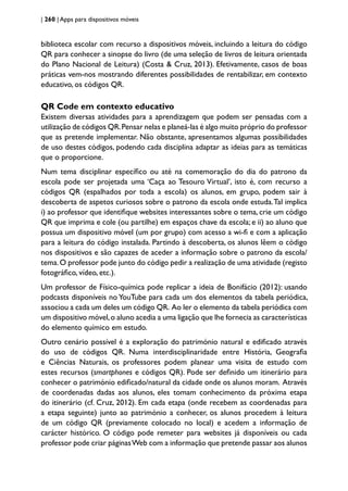 | 260 | Apps para dispositivos móveis
biblioteca escolar com recurso a dispositivos móveis, incluindo a leitura do código
QR para conhecer a sinopse do livro (de uma seleção de livros de leitura orientada
do Plano Nacional de Leitura) (Costa & Cruz, 2013). Efetivamente, casos de boas
práticas vem-nos mostrando diferentes possibilidades de rentabilizar, em contexto
educativo, os códigos QR.
QR Code em contexto educativo
Existem diversas atividades para a aprendizagem que podem ser pensadas com a
utilização de códigos QR.Pensar nelas e planeá-las é algo muito próprio do professor
que as pretende implementar. Não obstante, apresentamos algumas possibilidades
de uso destes códigos, podendo cada disciplina adaptar as ideias para as temáticas
que o proporcione.
Num tema disciplinar específico ou até na comemoração do dia do patrono da
escola pode ser projetada uma ‘Caça ao Tesouro Virtual’, isto é, com recurso a
códigos QR (espalhados por toda a escola) os alunos, em grupo, podem sair à
descoberta de aspetos curiosos sobre o patrono da escola onde estuda.Tal implica
i) ao professor que identifique websites interessantes sobre o tema, crie um código
QR que imprima e cole (ou partilhe) em espaços chave da escola; e ii) ao aluno que
possua um dispositivo móvel (um por grupo) com acesso a wi-fi e com a aplicação
para a leitura do código instalada. Partindo à descoberta, os alunos lêem o código
nos dispositivos e são capazes de aceder a informação sobre o patrono da escola/
tema.O professor pode junto do código pedir a realização de uma atividade (registo
fotográfico, vídeo, etc.).
Um professor de Físico-química pode replicar a ideia de Bonifácio (2012): usando
podcasts disponíveis no YouTube para cada um dos elementos da tabela periódica,
associou a cada um deles um código QR. Ao ler o elemento da tabela periódica com
um dispositivo móvel,o aluno acedia a uma ligação que lhe fornecia as características
do elemento químico em estudo.
Outro cenário possível é a exploração do património natural e edificado através
do uso de códigos QR. Numa interdisciplinaridade entre História, Geografia
e Ciências Naturais, os professores podem planear uma visita de estudo com
estes recursos (smartphones e códigos QR). Pode ser definido um itinerário para
conhecer o património edificado/natural da cidade onde os alunos moram. Através
de coordenadas dadas aos alunos, eles tomam conhecimento da próxima etapa
do itinerário (cf. Cruz, 2012). Em cada etapa (onde recebem as coordenadas para
a etapa seguinte) junto ao património a conhecer, os alunos procedem à leitura
de um código QR (previamente colocado no local) e acedem a informação de
carácter histórico. O código pode remeter para websites já disponíveis ou cada
professor pode criar páginasWeb com a informação que pretende passar aos alunos
 