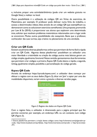 | 261 | Apps para dispositivos móveis
QR Code: um código que pode dizer muito - Sónia Cruz | 261 |
e, inclusive, propor uma actividade/dinâmica (pode criar um website gratuito no
Google Sites) a realizar no local.
Outra possibilidade é a utilização de códigos QR em fichas de exercícios, de
Matemática, por exemplo. O professor pode delinear numa ficha de trabalho, o
acesso a determinados vídeos, lidos através de um código QR que exemplificam ou
demonstram como se solucionam exercícios semelhantes.Uma proposta,promovida
por Law & So (2010), é proporcionar aos alunos que explorem uma determinada
área, solicitar que resolvam problemas matemáticos relacionados com o lugar onde
se encontram. Muitas outras possibilidades são exequíveis. Basta que o professor,
conhecedor das suas turmas, seja criativo no planeamento de uma atividade.
Criar um QR Code
Existem atualmente diversas plataformas online que permitem de forma fácil e rápida
criar um QR Code. Algumas destas plataformas1
possibilitam ao utilizador uma
maior liberdade e criatividade na criação do código, outras mais básicas geram um
código simples,igualmente,funcional.Nesse sentido,apresentamos duas ferramentas
que permitem criar códigos: a primeira, Kaywa QR Code, básica e rápida, a segunda,
Unitag, igualmente simples, possibilita a personalização do código gerado.
Kaywa QR Code
Através do endereço https://qrcode.kaywa.com/, o utilizador deve começar por
efetuar o registo com os seus dados (Figura 2), clicar em ‘Join’ e optar por uma das
modalidades disponíveis, variam entre a gratuita e diversas versões pagas.
Figura 2. Registo dos dados em Kaywa QR Code
Com o registo feito, o utilizador é direcionado para a página principal que lhe
permite converter, por exemplo, um endereço URL ou um contacto num código
QR (Figura 3).
1 Outras plataformas permitem a criação destes códigos como: http://e-lemento.com/pt/gerador-qr-
-code, http://www.visualead.com/qurify2/pt, http://www.invertexto.com/qrcode e http://qr.ioi.tw/pt-
-PT/.
 