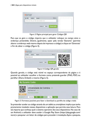 | 262 | Apps para dispositivos móveis
Figura 3. Página principal para gerar Códigos QR
Para que se gere o código, importa que o utilizador coloque no campo ativo o
endereço pretendido. Deverá, igualmente, optar pela versão ‘Dynamic’ (permite
alterar o endereço web mesmo depois de impresso o código) e clique em‘Generate’
a fim de obter o código (Figura 4).
Figura 4. Código QR gerado
Quando gerado, o código está visível no espaço correspondente da página e é
possível ao utilizador escolher o formato como pretende guardar (PNG, PDF) ou
partilhar (Share, Embed) o mesmo (Figura 5).
Figura 5. Formatos possíveis para fazer o download ou partilha do código criado
Se pretender aceder ao código através de um tablet ou smartphone implica que tenha
previamente instalado nesses dispositivos a aplicação que permita essa leitura. Para
tal,importa que conheça qual o sistema operativo dos seus dispositivos.No caso de
ser Android, o utilizador deve aceder à Google Play Store (https://play.google.com/
store) e pesquisar um leitor de códigos para proceder à instalação.Após a pesquisa,
 