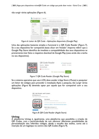 | 263 | Apps para dispositivos móveis
QR Code: um código que pode dizer muito - Sónia Cruz | 263 |
vão surgir várias aplicações (Figura 6).
Figura 6. Leitor de QR Code – Aplicações disponíveis (Google Play)
Uma das aplicações bastante simples e funcional é o QR Code Reader (Figura 7).
Se o seu dispositivo for compatível, basta clicar em ‘Instalar’. Importa referir que a
Google Play Store identifica de imediato a compatibilidade dos seus dispositivos se
previamente tiver feito o respetivo download da Google Play (caso ainda não a tenha
no seu dispositivo).
Figura 7. QR Code Reader (Google Play Store)
Se o sistema operativo que usa é iOS, deve aceder à App Store (iTunes) e pesquisar
um leitor de códigos para proceder à instalação.Após a pesquisa, vão surgir várias
aplicações (Figura 8) devendo optar por aquela que for compatível com o seu
dispositivo.
Figura 8. QR Code Reader (Apple Store)
Unitag
A plataforma Unitag é, igualmente, uma plataforma que possibilita a criação de
QR Codes, com a particularidade de nos oferecer diferentes possibilidades de
personalização dos referidos códigos, desde a escolha dos estilos, cores até à
inserção de um logótipo no centro dos QR Codes (Figura 9).
 