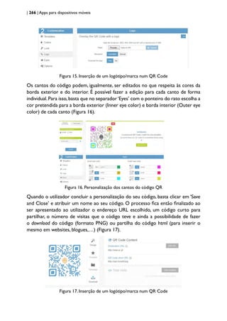 | 266 | Apps para dispositivos móveis
Figura 15. Inserção de um logótipo/marca num QR Code
Os cantos do código podem, igualmente, ser editados no que respeita às cores da
borda exterior e do interior. É possível fazer a edição para cada canto de forma
individual.Para isso,basta que no separador‘Eyes’ com o ponteiro do rato escolha a
cor pretendida para a borda exterior (Inner eye color) e borda interior (Outer eye
color) de cada canto (Figura 16).
Figura 16. Personalização dos cantos do código QR
Quando o utilizador concluir a personalização do seu código, basta clicar em ‘Save
and Close’ e atribuir um nome ao seu código. O processo fica então finalizado ao
ser apresentado ao utilizador o endereço URL escolhido, um código curto para
partilhar, o número de visitas que o código teve e ainda a possibilidade de fazer
o download do código (formato PNG) ou partilha do código html (para inserir o
mesmo em websites, blogues,…) (Figura 17).
Figura 17. Inserção de um logótipo/marca num QR Code
 