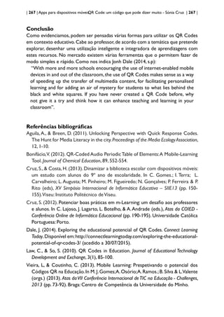 | 267 | Apps para dispositivos móveis
QR Code: um código que pode dizer muito - Sónia Cruz | 267 |
Conclusão
Como evidenciamos, podem ser pensadas várias formas para utilizar os QR Codes
em contexto educativo. Cabe ao professor, de acordo com a temática que pretende
explorar, desenhar uma utilização inteligente e integradora de aprendizagens com
estes recursos. No mercado existem várias ferramentas que o permitem fazer de
modo simples e rápido. Como nos indica Jonh Dale (2014, s.p):
“With more and more schools encouraging the use of internet-enabled mobile
devices in and out of the classroom, the use of QR Codes makes sense as a way
of speeding up the transfer of multimedia content, for facilitating personalised
learning and for adding an air of mystery for students to what lies behind the
black and white squares. If you have never created a QR Code before, why
not give it a try and think how it can enhance teaching and learning in your
classroom”.
Referências bibliográficas
Aguila,A., & Breen, D. (2011). Unlocking Perspective with Quick Response Codes.
The Hunt for Media Literacy in the city.Proceedings of the Media EcologyAssociation,
12, 1-10.
Bonifácio,V. (2012). QR-Coded Audio PeriodicTable of Elements:A Mobile-Learning
Tool. Journal of Chemical Education, 89, 552-554.
Cruz, S., & Costa, H. (2013). Dinamizar a biblioteca escolar com dispositivos móveis:
um estudo com alunos do 9º ano de escolaridade. In C. Gomes.; I. Terra; L.
Carvalheiro; L.Augusta; M. Pinheiro; M. Figueiredo; N. Gonçalves; P. Ferreira & P.
Rito (eds), XV Simpósio Internacional de Informática Educativa – SIIE13 (pp. 150-
155).Viseu: Instituto Politécnico deViseu.
Cruz, S. (2012). Potenciar boas práticas em m-Learning: um desafio aos professores
e alunos. In C. Lajoso, J. Lagarto, L. Botelho, & A.Andrade (eds.), Atas da COIED -
Conferência Online de Informática Educacional (pp. 190-195). Universidade Católica
Portuguesa: Porto.
Dale, J. (2014). Exploring the educational potencial of QR Codes. Connect Learning
Today.Disponível em:http://connectlearningtoday.com/exploring-the-educational-
potential-of-qr-codes-3/ (acedido a 30/07/2015).
Law, C., & So, S. (2010). QR Codes in Education. Journal of Educational Technology
Development and Exchange, 3(1), 85-100.
Vieira, L, & Coutinho, C. (2013). Mobile Learning: Prespetivando o potencial dos
Códigos QR na Educação.In M.J.Gomes;A.Osório;A.Ramos.;B.Silva & L.Valente
(orgs.) (2013). Atas daVII Conferência Internacional deTIC na Educação - Challenges,
2013 (pp. 73-92). Braga: Centro de Competência da Universidade do Minho.
 