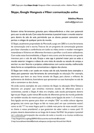 | 269 | Apps para dispositivos móveis
Skype, Google Hangouts eViber: comunicação online - Adelina Moura | 269 |
Skype, Google Hangouts eViber: comunicação online
Adelina Moura
adelina8@gmail.com
Existem várias ferramentas gratuitas para videoconferência e chat com potencial
para usar na sala de aula.Com estas ferramentas é possível trazer o mundo exterior
para dentro da sala de aula, permitindo que os alunos possam comunicar com
peritos e colegas de qualquer parte do mundo.
O Skype, atualmente propriedade da Microsoft, surgiu em 2003 e é uma ferramenta
de comunicação oral e escrita.Trata-se de um programa de comunicação gratuito
para fazer chamadas e conferências em áudio ou vídeo, enviar e receber mensagens
instantâneas e ficheiros em diferentes formatos e partilhar o ecrã entre utilizadores.
Com todas estas funcionalidades,o Skype é visto como uma ferramenta com grande
interesse para a sala de aula. Graças a esta app é possível trazer para as aulas o
mundo exterior: imagens e vídeos de uma visita de estudo ou estudo de campo, o
escritor ou ator favorito e projetos colaborativos com outras escolas, melhorando
desta forma as competências comunicativas e digitais dos alunos.
O Skype tem vindo a ser usado em muitas sala de aula, havendo bons exemplos e
ideias para potenciar esta ferramenta de comunicação na educação. Por exemplo,
escritores que leem os seus livros através do Skype, para alunos a milhares de
quilómetros de distância, ilustradores que apresentam as suas ilustrações na sala de
aula e comentam as dos alunos.
Há ainda outros exemplos de usos criativos do Skype na educação. Sílvia Tolisiano
descreve um projeto1
que envolveu inúmeras escolas de diferentes países e
continentes, usando o Skype. A ideia era simples, cada escola participante deveria
ligar-se por Skype,a pelo menos 80 escolas de diferentes partes do mundo,podendo
ser também escolas do mesmo país ou cidade, numa ligação de entre 1 a 5 minutos.
Esta ligação serviria apenas para dizer um simples “Olá” ou então colocar algumas
perguntas, tais como: que língua se fala no vosso país?; em que continente estais?;
como se diz “?”? na vossa língua; qual é a cidade mais perto da vossa escola?; como
se chama o vosso presidente?, o que gostariam de saber sobre o nosso país?. O
projeto deveria desenvolver-se ao longo de 6 meses. NaWiki2
do projeto é possível
ver a elevada participação das escolas de todo o mundo e as muitas evidências
1 http://langwitches.org/blog/2009/01/03/around-the-world-with-80-schools/
2 http://aroundtheworldwith80schools.wikispaces.com/Journey+Around+the+World
 