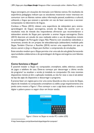 | 271 | Apps para dispositivos móveis
Skype, Google Hangouts eViber: comunicação online - Adelina Moura | 271 |
língua estrangeira, em situações de interação com falantes nativos. Os resultados da
experiência pedagógica indicam que os estudantes mostraram maior interesse em
comunicar com os falantes nativos sobre informação pessoal, académica e cultural,
utilizando a língua que estavam a aprender em vez de fazer exercícios e escrever
composições no laboratório de línguas.
Cardoso e Matos (2012) relatam uma experiência de teletandem para ensino-
aprendizagem de línguas estrangeiras, através do Skype. De acordo com os
resultados mais de metade dos respondentes afirmaram que recomendariam o
teletandem através do Skype para aprender e ensinar línguas estrangeiras. Dutra
(2014) descreve um estudo de caso realizado sobre o uso de dispositivos móveis
na aprendizagem de Português Língua Não Materna com estudantes tailandeses e
timorenses, através de um projeto de telecolaboração (teletandem) mediado pelo
Skype. Também Charron e Raschke (2014) narram uma experiência em que os
alunos usaram o Jing e o Skype para facilitar a compreensão de simulações.
Estes estudos revelam que o Skype permite criar uma sala de aula global,fornecendo
oportunidades colaborativas e de aprendizagem de línguas estrangeiras com falantes
nativos.
Como funciona o Skype?
É possível instalar o Skype no computador, smartphone, tablet, televisor, consola
de jogos e telefone de casa. Deve-se começar por descarregar a última versão
do programa4
ou atualizar a versão já instalada no computador. Os mais recentes
dispositivos móveis já têm a aplicação instalada, se não for esse o caso é só entrar
na loja das apps do dispositivo e descarregar o programa.
É preciso fazer um registo para criar uma conta.Quando se clica no ícone do Skype,
depois de instalado no computador,smartphone ou tablet,surge respetivamente uma
janela como mostra a Figura 1. Para começar a usar a app basta escolher a conta e
digitar a palavra passe e a seguir clicar em Iniciar sessão.
Figura 1. Entrar no Skype na versão PC e tablet (iOS)
4 http://www.skype.com/pt/download-skype/skype-for-computer/
 