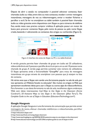 | 272 | Apps para dispositivos móveis
Depois de abrir a sessão no computador é possível adicionar contactos, fazer
chamadas áudio ou vídeo,entre dois ou mais contactos,receber e enviar mensagens
instantâneas, mensagens de voz ou videomensagens, enviar e receber ficheiros e
partilhar o ecrã. Se for no smartphone ou tablet também é possível fazer chamadas
áudio ou vídeo gratuitas entre dispositivos com Skype ou para números de telefone
fixo, sendo neste caso preciso comprar créditos.A aplicação possui um motor de
busca para procurar contactos Skype, pelo nome da pessoa ou pelo nome Skype
criado, bastando ir adicionando os contactos dos amigos ou conhecidos (Figura 2).
Figura 2. Interface da conta do Skype no PC e no tablet Android
A versão gratuita permite fazer chamadas de grupo em áudio até 25 utilizadores,
videoconferência até 5 pessoas e partilha de ecrã um para um ou até 10 pessoas numa
chamada de grupo. A versão paga permite aumentar este número de utilizadores.
O Skype apresenta ainda a funcionalidade “GroupMe” para troca de mensagens
instantâneas em grupo através do smartphone com pessoas que já estejam na lista
de contacto.
Há vários anos que o Skype vem sendo uma ferramenta popular na sala de aula, por
isso apresenta um Website focado na educação5
. São muitos os artigos na Web que
apresentam excelentes ideias para usar o Skype ou outras apps de videoconferência.
Para fomenter o uso desta ferramenta na sala de aula,recolhemos alguns endereços
Web com ideias interessantes: Cool Ways to Use Skype in the Classroom (Annie
Condron6
); 50 Awesome Ways to Use Skype in the Classroom (Jillian Terry7
); The
Complete Guide to the use of Skype in Education (EducatorsTechnology.com8
).
Google Hangouts
A aplicação Google Hangouts é uma ferramenta de comunicação que permite enviar
mensagens de texto, efetuar chamadas telefónicas e videochamadas, partilhar
5 https://education.skype.com/
6 http://www.teachhub.com/using-skype-classroom
7 http://www.teachingdegree.org/2009/06/30/50-awesome-ways-to-use-skype-in-the-classroom/
8 http://www.educatorstechnology.com/2012/06/complete-guide-to-use-of-skype-in.html
 