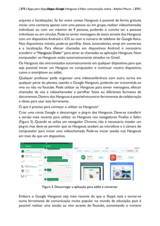 | 273 | Apps para dispositivos móveis
Skype, Google Hangouts eViber: comunicação online - Adelina Moura | 273 |
arquivos e localizações. Se for entre contas Hangouts é possível de forma gratuita
iniciar uma conversa apenas com uma pessoa ou em grupo, realizar videochamadas
individuais ou com um máximo de 9 pessoas, podendo o convite ser a pessoas
individuais ou em círculos.Pode-se enviar mensagens de texto através dos Hangouts
com um dispositivo Android e iOS ou com o número de telefone do GoogleVoice.
Nos dispositivos móveis, pode-se partilhar fotos, autocolantes, emoji em conversas
e a localização. Para efetuar chamadas em dispositivos Android é necessário
transferir o “Hangouts Dialer” para ativar as chamadas na aplicação Hangouts. Num
computador os Hangouts estão automaticamente ativados no Gmail.
Os Hangouts são sincronizados automaticamente em qualquer dispositivo,para que
seja possível iniciar um Hangout no computador e continuar noutro dispositivo,
como o smartphone ou tablet.
Qualquer professor pode organizar uma videoconferência com outra turma em
qualquer parte do planeta, usando o Google Hangouts, podendo ser transmitida ao
vivo ou não no Youtube. Pode utilizar os Hangouts para enviar mensagens, efetuar
chamadas de voz e videochamadas e partilhar fotos ou diferentes formatos de
documentos.Dentro dos Hangouts é possível encontrar ferramentas de colaboração
e ideias para usar esta ferramenta.
O que é preciso para começar a utilizar os Hangouts?
Criar uma conta Google e descarregar o plug-in dos Hangouts. Deve-se transferir
a versão mais recente para utilizar os Hangouts nos navegadores Firefox e Safari
(Figura 3). Quando se utiliza um navegador Chrome, não é necessário instalar um
plug-in, mas deve-se permitir que os Hangouts acedam ao microfone e à câmara do
computador para iniciar uma videochamada. Pode-se iniciar sessão nos Hangouts
em mais do que um dispositivo.
Figura 3. Descarregar a aplicação para tablet e conversar
Embora o Google Hangouts seja mais recente do que o Skype, está a tornar-se
numa ferramenta de comunicação muito popular no mundo da educação, pois é
possível realizar uma sessão ao vivo através do Youtube, aumentando o número
 