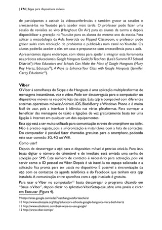 | 274 | Apps para dispositivos móveis
de participantes a assistir às videoconferências e também gravar as sessões e
armazená-las no Youtube para aceder mais tarde. O professor pode fazer uma
sessão de revisões ao vivo (Hanghout On Air) para os alunos da turma e depois
disponibilizar a gravação no Youtube para os alunos do mesmo ano da escola. Para
aplicar a metodologia da Aula Invertida ou Flipped Classroom, o professor pode
gravar aulas com resolução de problemas e publicá-las num canal no Youtube. Os
alunos poderão aceder a elas em casa e preparar-se com antecedência para a aula.
Apresentamos alguns endereços, com ideias para ajudar a integrar esta ferramenta
nas práticas educacionais:Google Hangouts Guide forTeachers (Lee’s Summit R7 School
District9
); How Educators and Schools Can Make the Most of Google Hangouts (Mary
Key Hertz, Edutopa10
); 4 Ways to Enhance Your Class with Google Hangouts (Jennifer
Carey, Edudemic11
).
Viber
OViber à semelhança do Skype e do Hangouts é uma aplicação multiplataformas de
mensagens instantâneas, voz e vídeo. Pode ser descarregada para o computador ou
dispositivos móveis na respetiva loja das apps. Esta app é compatível com diferentes
sistemas operativos móveis:Android, iOS, BlackBerry e Windows Phone e é muito
fácil de usar, pois a interface é idêntica nas várias plataformas. Para começar a
beneficiar das mensagens de texto e ligações de voz gratuitamente basta ter uma
ligação à Internet em qualquer um dos equipamentos.
Esta app está a ser muito utilizada para comunicação através de smartphone ou tablet.
Não é preciso registo, pois a sincronização é instantânea com a lista de contactos.
Do computador é possível fazer chamadas gratuitas para o smartphone, podendo
este usar conexão 3G, 4G ou Wifi.
Como usar?
Depois de descarregar a app para o dispositivo móvel, é preciso ativá-la. Para isso,
basta digitar o número de telemóvel e de imediato será enviada uma senha de
ativação por SMS. Este número de contacto é necessário para activação, pois vai
servir como o ID pessoal no Viber. Depois é só inseri-la no espaço solicitado e a
aplicação fica pronta para ser usada no dispositivo. É possível a sincronização da
app com os contactos da agenda telefónica e do Facebook que tenham esta app
instalada.A comunicação entre aparelhos com a app instalada é gratuita.
Para usar o Viber no computador12
basta descarregar o programa clicando em
“Baixe o Viber”, depois clicar no aplicativo ViberSetup.exe, abre uma janela e clicar
em Executar (Figura 4).
9 https://sites.google.com/a/lsr7.net/hangoutsforteachers/
10 http://www.edutopia.org/blog/educators-schools-google-hangouts-mary-beth-hertz
11 http://www.edudemic.com/best-ways-to-use-google/
12 http://www.viber.com/pt/
 