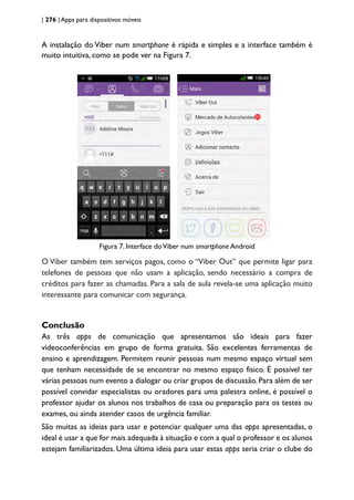 | 276 | Apps para dispositivos móveis
A instalação do Viber num smartphone é rápida e simples e a interface também é
muito intuitiva, como se pode ver na Figura 7.
Figura 7. Interface doViber num smartphone Android
O Viber também tem serviços pagos, como o “Viber Out” que permite ligar para
telefones de pessoas que não usam a aplicação, sendo necessário a compra de
créditos para fazer as chamadas. Para a sala de aula revela-se uma aplicação muito
interessante para comunicar com segurança.
Conclusão
As três apps de comunicação que apresentamos são ideais para fazer
videoconferências em grupo de forma gratuita. São excelentes ferramentas de
ensino e aprendizagem. Permitem reunir pessoas num mesmo espaço virtual sem
que tenham necessidade de se encontrar no mesmo espaço físico. É possível ter
várias pessoas num evento a dialogar ou criar grupos de discussão. Para além de ser
possível convidar especialistas ou oradores para uma palestra online, é possível o
professor ajudar os alunos nos trabalhos de casa ou preparação para os testes ou
exames, ou ainda atender casos de urgência familiar.
São muitas as ideias para usar e potenciar qualquer uma das apps apresentadas, o
ideal é usar a que for mais adequada à situação e com a qual o professor e os alunos
estejam familiarizados. Uma última ideia para usar estas apps seria criar o clube do
 