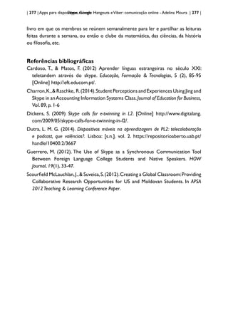 | 277 | Apps para dispositivos móveis
Skype, Google Hangouts eViber: comunicação online - Adelina Moura | 277 |
livro em que os membros se reúnem semanalmente para ler e partilhar as leituras
feitas durante a semana, ou então o clube da matemática, das ciências, da história
ou filosofia, etc.
Referências bibliográficas
Cardoso, T., & Matos, F. (2012) Aprender línguas estrangeiras no século XXI:
teletandem através do skype. Educação, Formação & Tecnologias, 5 (2), 85-95
[Online] http://eft.educom.pt/.
Charron,K.,& Raschke, R.(2014).Student Perceptions and Experiences Using Jing and
Skype in anAccounting Information Systems Class.Journal of Education for Business,
Vol. 89, p. 1-6
Dickens, S. (2009) Skype calls for e-twinning in L2. [Online] http://www.digitalang.
com/2009/05/skype-calls-for-e-twinning-in-l2/.
Dutra, L. M. G. (2014). Dispositivos móveis na aprendizagem de PL2: telecolaboração
e podcast, que valências?. Lisboa: [s.n.]. vol. 2. https://repositorioaberto.uab.pt/
handle/10400.2/3667
Guerrero, M. (2012). The Use of Skype as a Synchronous Communication Tool
Between Foreign Language College Students and Native Speakers. HOW
Journal, 19(1), 33-47.
Scourfield McLauchlan,J.,& Suveica,S.(2012).Creating a Global Classroom:Providing
Collaborative Research Opportunities for US and Moldovan Students. In APSA
2012Teaching & Learning Conference Paper.
 