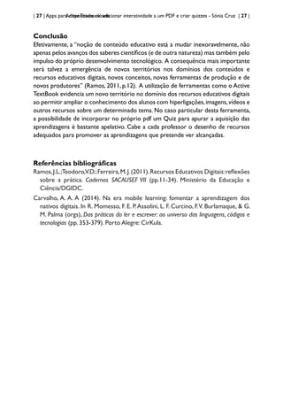 | 27 | Apps para dispositivos móveis
Active Textbook: adicionar interatividade a um PDF e criar quizzes - Sónia Cruz | 27 |
Conclusão
Efetivamente, a “noção de conteúdo educativo está a mudar inexoravelmente, não
apenas pelos avanços dos saberes científicos (e de outra natureza) mas também pelo
impulso do próprio desenvolvimento tecnológico. A consequência mais importante
será talvez a emergência de novos territórios nos domínios dos conteúdos e
recursos educativos digitais, novos conceitos, novas ferramentas de produção e de
novos produtores” (Ramos, 2011, p.12). A utilização de ferramentas como o Active
TextBook evidencia um novo território no domínio dos recursos educativos digitais
ao permitir ampliar o conhecimento dos alunos com hiperligações,imagens,vídeos e
outros recursos sobre um determinado tema. No caso particular desta ferramenta,
a possibilidade de incorporar no próprio pdf um Quiz para apurar a aquisição das
aprendizagens é bastante apelativo. Cabe a cada professor o desenho de recursos
adequados para promover as aprendizagens que pretende ver alcançadas.
Referências bibliográficas
Ramos,J.L.;Teodoro,V.D.;Ferreira,M.J.(2011).Recursos Educativos Digitais:reflexões
sobre a prática. Cadernos SACAUSEF VII (pp.11-34). Ministério da Educação e
Ciência/DGIDC.
Carvalho, A. A. A (2014). Na era mobile learning: fomentar a aprendizagem dos
nativos digitais. In R. Momesso, F. E. P.Assolini, L. F. Curcino, F.V. Burlamaque, & G.
M. Palma (orgs), Das práticas do ler e escrever: ao universo das linguagens, códigos e
tecnologias (pp. 353-379). Porto Alegre: CirKula.
 